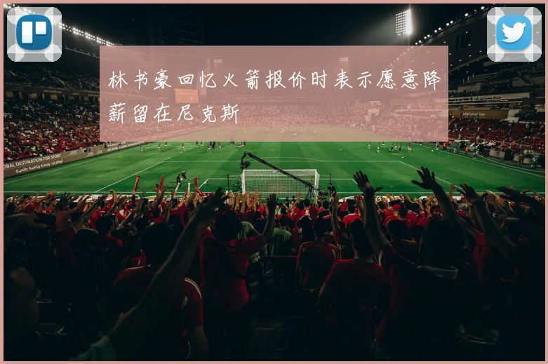 林书豪回忆火箭报价时表示愿意降薪留在尼克斯