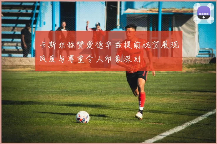 卡斯尔称赞爱德华兹提前祝贺展现风度与尊重令人印象深刻