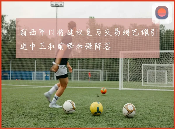 前西甲门将建议皇马交易姆巴佩引进中卫和前锋加强阵容