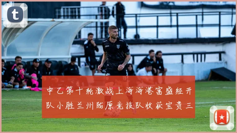 中乙第十轮激战上海海港富盛经开队小胜兰州陇原竞技队收获宝贵三分