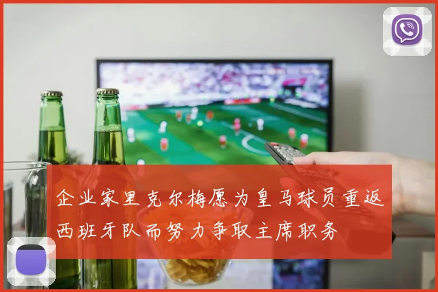 企业家里克尔梅愿为皇马球员重返西班牙队而努力争取主席职务