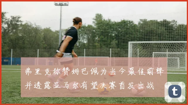 弗里克称赞姆巴佩为当今最佳前锋并透露亚马尔有望决赛首发出战
