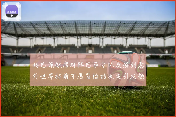 姆巴佩缺席对阵巴萨令队友感到意外世界杯前不愿冒险的决定引发热议