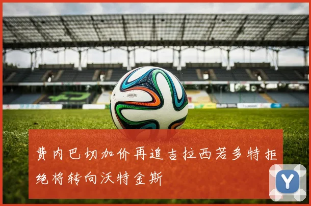 费内巴切加价再追吉拉西若多特拒绝将转向沃特金斯