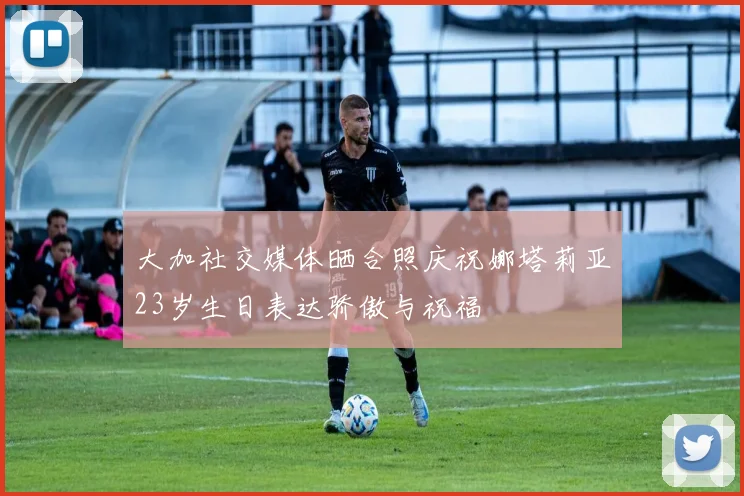大加社交媒体晒合照庆祝娜塔莉亚23岁生日表达骄傲与祝福