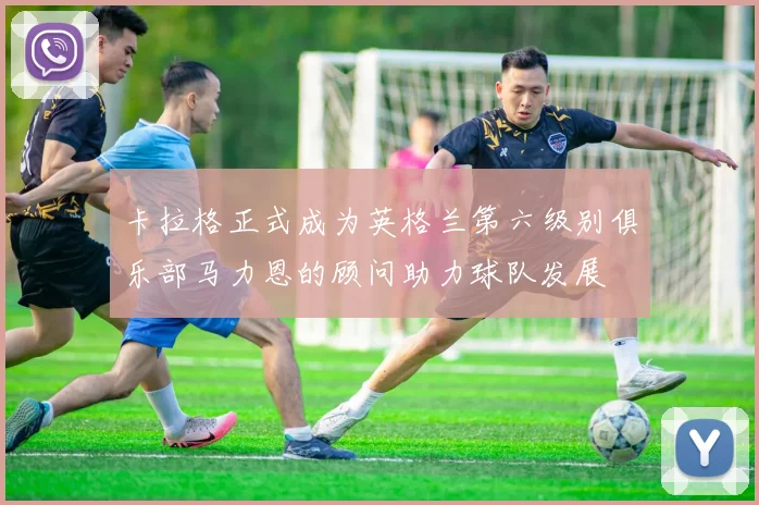 卡拉格正式成为英格兰第六级别俱乐部马力恩的顾问助力球队发展