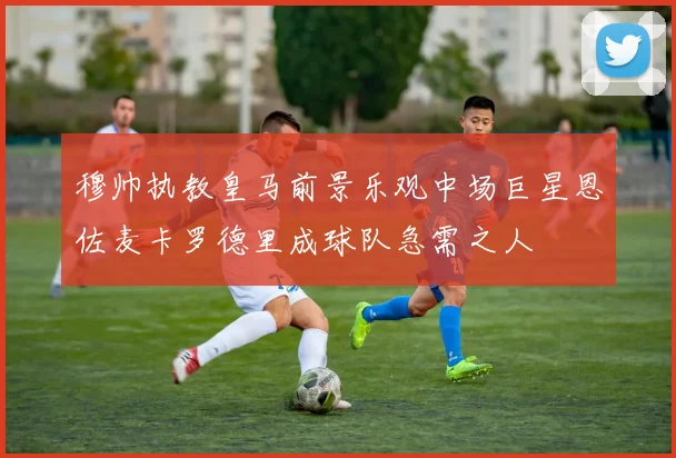 穆帅执教皇马前景乐观中场巨星恩佐麦卡罗德里成球队急需之人