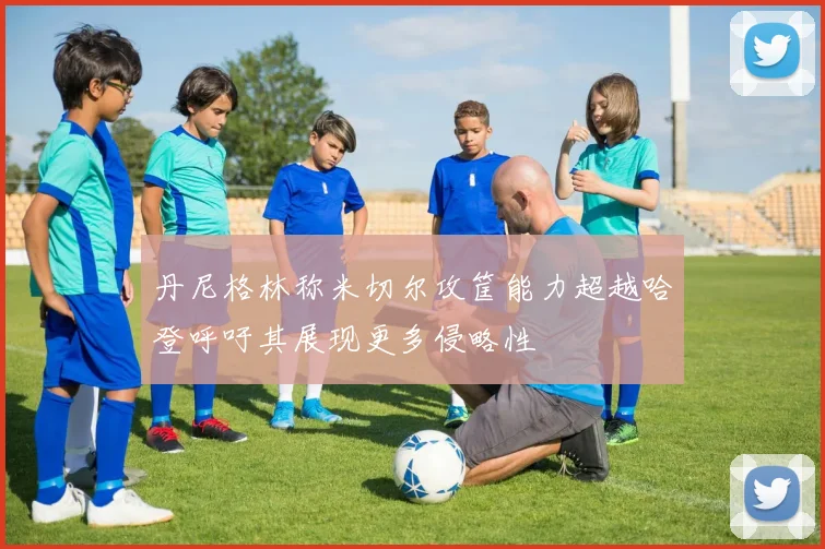 丹尼格林称米切尔攻筐能力超越哈登呼吁其展现更多侵略性