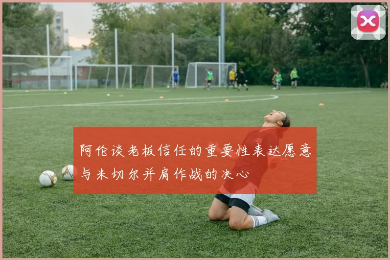 阿伦谈老板信任的重要性表达愿意与米切尔并肩作战的决心