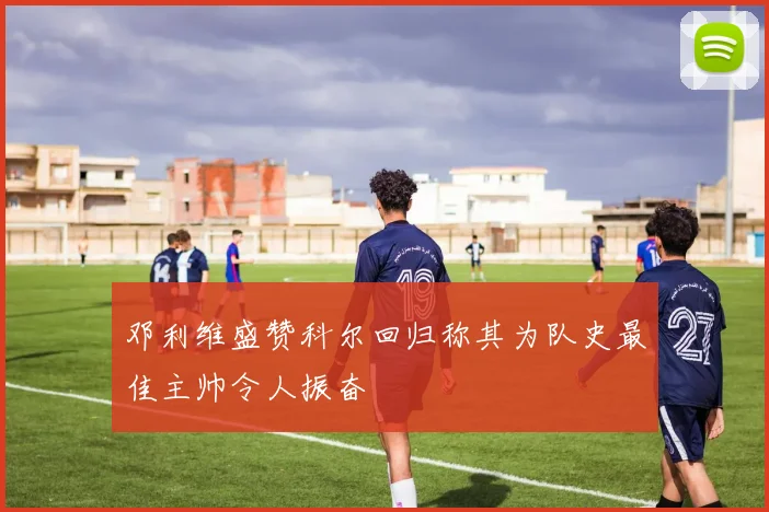 邓利维盛赞科尔回归称其为队史最佳主帅令人振奋