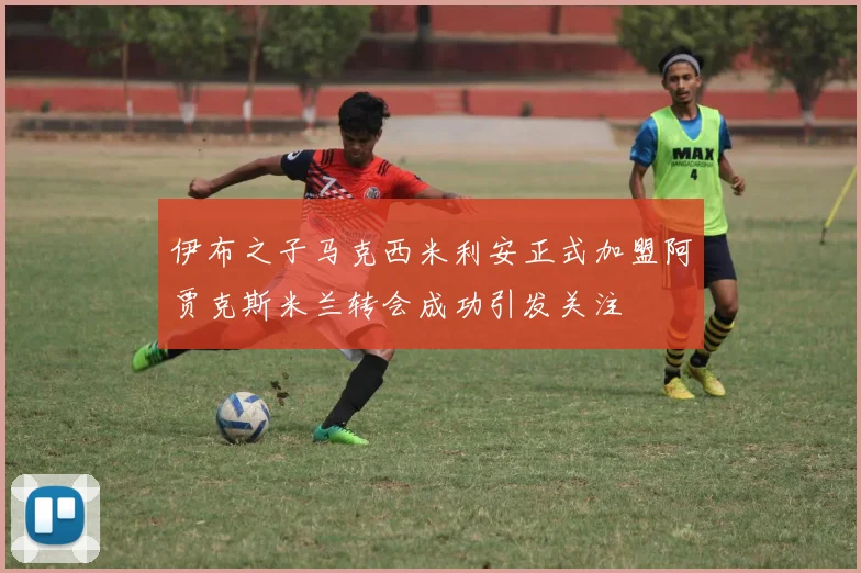 伊布之子马克西米利安正式加盟阿贾克斯米兰转会成功引发关注