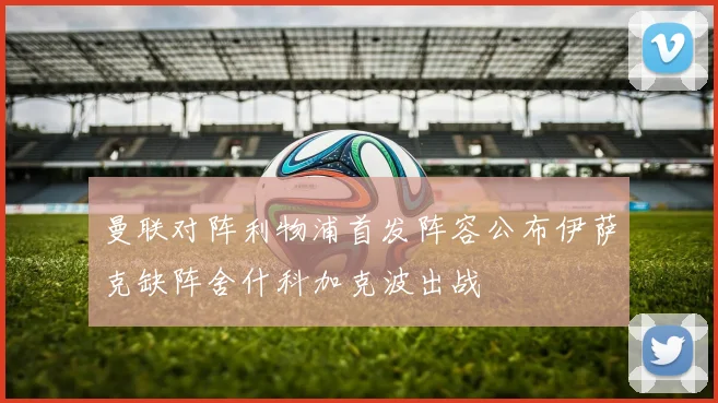 曼联对阵利物浦首发阵容公布伊萨克缺阵舍什科加克波出战
