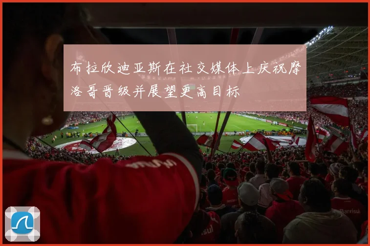 布拉欣迪亚斯在社交媒体上庆祝摩洛哥晋级并展望更高目标