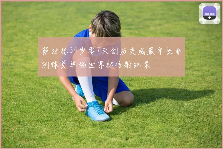 萨拉赫34岁零7天创历史成最年长非洲球员单场世界杯传射纪录