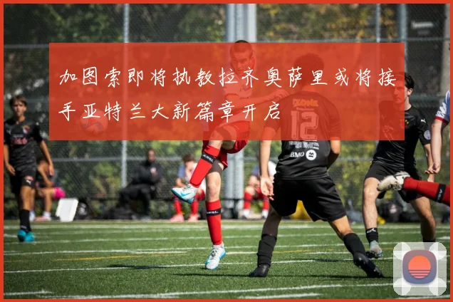 加图索即将执教拉齐奥萨里或将接手亚特兰大新篇章开启