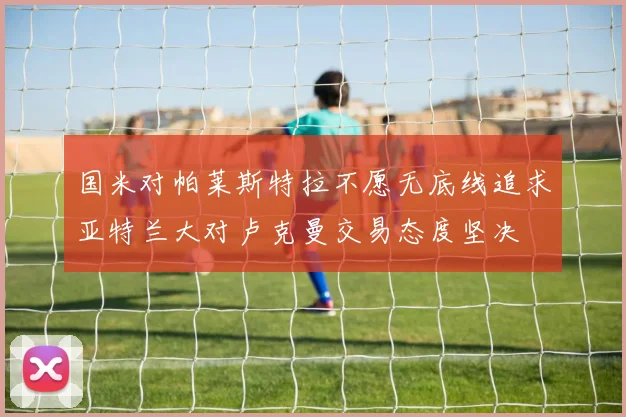 国米对帕莱斯特拉不愿无底线追求亚特兰大对卢克曼交易态度坚决