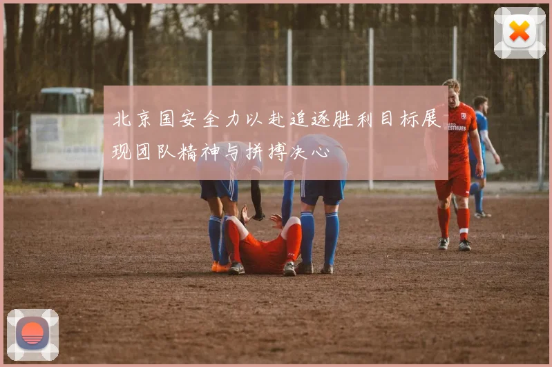 北京国安全力以赴追逐胜利目标展现团队精神与拼搏决心