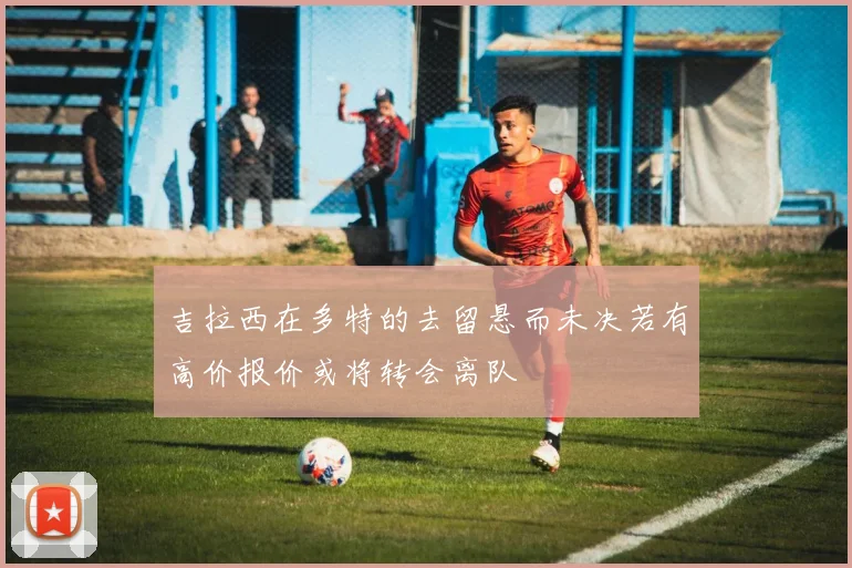 吉拉西在多特的去留悬而未决若有高价报价或将转会离队