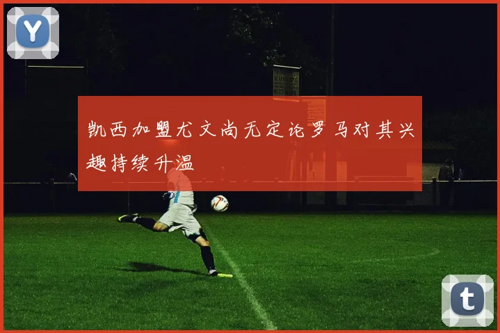 凯西加盟尤文尚无定论罗马对其兴趣持续升温